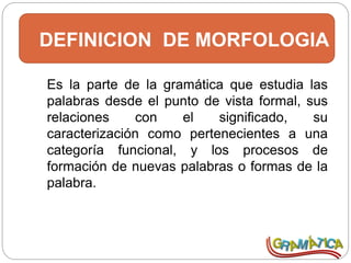 DEFINICION DE MORFOLOGIA
Es la parte de la gramática que estudia las
palabras desde el punto de vista formal, sus
relaciones con el significado, su
caracterización como pertenecientes a una
categoría funcional, y los procesos de
formación de nuevas palabras o formas de la
palabra.
 