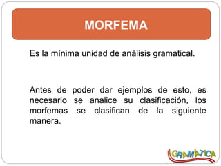MORFEMA
Es la mínima unidad de análisis gramatical.
Antes de poder dar ejemplos de esto, es
necesario se analice su clasificación, los
morfemas se clasifican de la siguiente
manera.
 