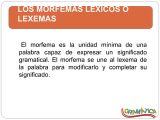 LOS MORFEMAS LÉXICOS O
LEXEMAS
El morfema es la unidad mínima de una
palabra capaz de expresar un significado
gramatical. El morfema se une al lexema de
la palabra para modificarlo y completar su
significado.
 