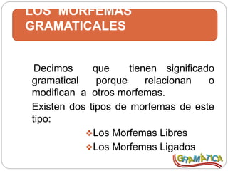 LOS MORFEMAS
GRAMATICALES
Decimos que tienen significado
gramatical porque relacionan o
modifican a otros morfemas.
Existen dos tipos de morfemas de este
tipo:
Los Morfemas Libres
Los Morfemas Ligados
 