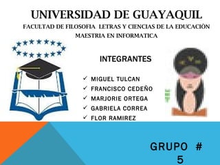 UNIVERSIDAD DE GUAYAQUIL
FACULTAD DE FILOSOFIA LETRAS Y CIENCIAS DE LA EDUCACIÒN
               MAESTRIA EN INFORMATICA



                      INTEGRANTES

                  MIGUEL TULCAN
                  FRANCISCO CEDEÑO
                  MARJORIE ORTEGA
                  GABRIELA CORREA
                  FLOR RAMIREZ



                                     GRUPO #
                                         5
 