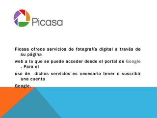 Picasa ofrece servicios de fotografía digital a través de
   su página
web a la que se puede acceder desde el portal de Google
  . Para el
uso de dichos servicios es necesario tener o suscribir
  una cuenta
Google.
 