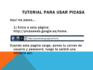 TUTORIAL PARA USAR PICASA
Aquí los pasos...

  1) Entra a esta página:
  http://picasaweb.google.es/home.



Cuando esta pagina carga, pones tu correo de
  usuario y password, luego te saldrá una
  ventana así:
 