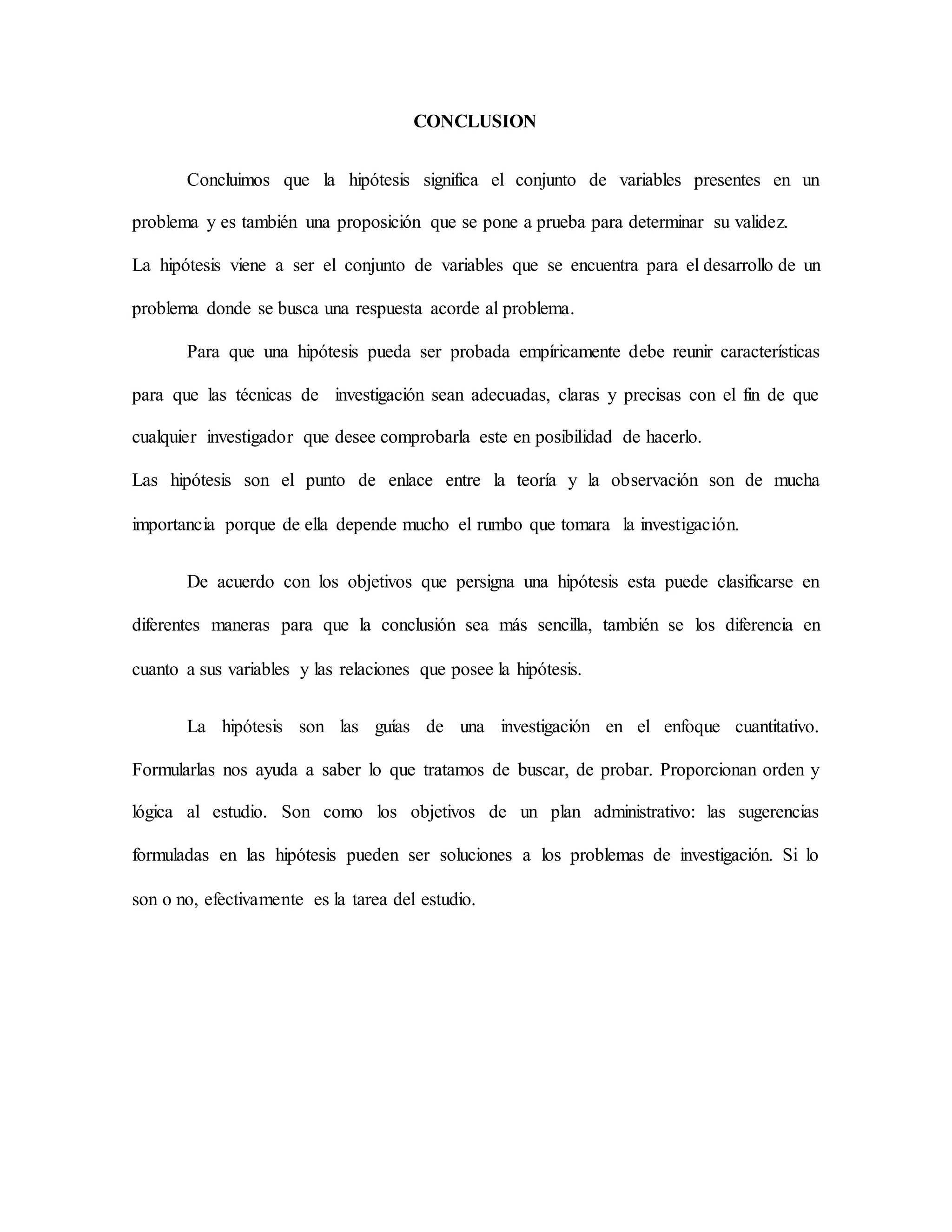 CONCLUSION
Concluimos que la hipótesis significa el conjunto de variables presentes en un
problema y es también una proposición que se pone a prueba para determinar su validez.
La hipótesis viene a ser el conjunto de variables que se encuentra para el desarrollo de un
problema donde se busca una respuesta acorde al problema.
Para que una hipótesis pueda ser probada empíricamente debe reunir características
para que las técnicas de investigación sean adecuadas, claras y precisas con el fin de que
cualquier investigador que desee comprobarla este en posibilidad de hacerlo.
Las hipótesis son el punto de enlace entre la teoría y la observación son de mucha
importancia porque de ella depende mucho el rumbo que tomara la investigación.
De acuerdo con los objetivos que persigna una hipótesis esta puede clasificarse en
diferentes maneras para que la conclusión sea más sencilla, también se los diferencia en
cuanto a sus variables y las relaciones que posee la hipótesis.
La hipótesis son las guías de una investigación en el enfoque cuantitativo.
Formularlas nos ayuda a saber lo que tratamos de buscar, de probar. Proporcionan orden y
lógica al estudio. Son como los objetivos de un plan administrativo: las sugerencias
formuladas en las hipótesis pueden ser soluciones a los problemas de investigación. Si lo
son o no, efectivamente es la tarea del estudio.
 