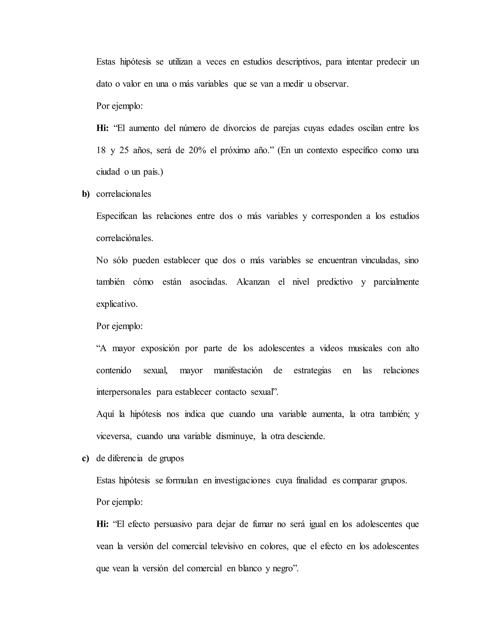 Estas hipótesis se utilizan a veces en estudios descriptivos, para intentar predecir un
dato o valor en una o más variables que se van a medir u observar.
Por ejemplo:
Hi: “El aumento del número de divorcios de parejas cuyas edades oscilan entre los
18 y 25 años, será de 20% el próximo año.” (En un contexto específico como una
ciudad o un país.)
b) correlacionales
Especifican las relaciones entre dos o más variables y corresponden a los estudios
correlaciónales.
No sólo pueden establecer que dos o más variables se encuentran vinculadas, sino
también cómo están asociadas. Alcanzan el nivel predictivo y parcialmente
explicativo.
Por ejemplo:
“A mayor exposición por parte de los adolescentes a videos musicales con alto
contenido sexual, mayor manifestación de estrategias en las relaciones
interpersonales para establecer contacto sexual”.
Aquí la hipótesis nos indica que cuando una variable aumenta, la otra también; y
viceversa, cuando una variable disminuye, la otra desciende.
c) de diferencia de grupos
Estas hipótesis se formulan en investigaciones cuya finalidad es comparar grupos.
Por ejemplo:
Hi: “El efecto persuasivo para dejar de fumar no será igual en los adolescentes que
vean la versión del comercial televisivo en colores, que el efecto en los adolescentes
que vean la versión del comercial en blanco y negro”.
 
