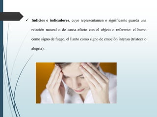  Indicios o indicadores, cuyo representamen o significante guarda una
relación natural o de causa-efecto con el objeto o referente: el humo
como signo de fuego, el llanto como signo de emoción intensa (tristeza o
alegría).
 