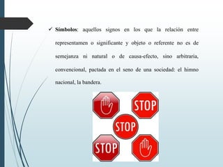  Símbolos: aquellos signos en los que la relación entre
representamen o significante y objeto o referente no es de
semejanza ni natural o de causa-efecto, sino arbitraria,
convencional, pactada en el seno de una sociedad: el himno
nacional, la bandera.
 