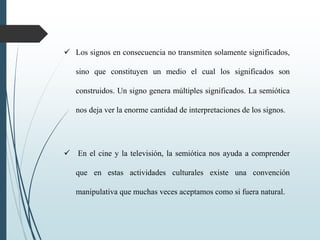  Los signos en consecuencia no transmiten solamente significados,
sino que constituyen un medio el cual los significados son
construidos. Un signo genera múltiples significados. La semiótica
nos deja ver la enorme cantidad de interpretaciones de los signos.
 En el cine y la televisión, la semiótica nos ayuda a comprender
que en estas actividades culturales existe una convención
manipulativa que muchas veces aceptamos como si fuera natural.
 