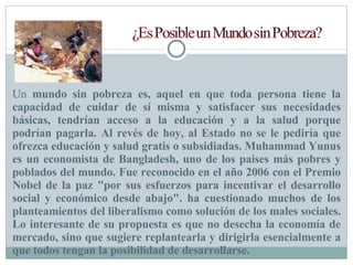 Un  mundo sin pobreza es, aquel en que toda persona tiene la capacidad de cuidar de sí misma y satisfacer sus necesidades básicas,   tendrían acceso a la educación y a la salud porque podrían pagarla. Al revés de hoy, al Estado no se le pediría que ofrezca educación y salud gratis o subsidiadas. Muhammad Yunus es un economista de Bangladesh, uno de los paises más pobres y poblados del mundo. Fue reconocido en el año 2006 con el Premio Nobel de la paz "por sus esfuerzos para incentivar el desarrollo social y económico desde abajo". ha cuestionado muchos de los planteamientos del liberalismo como solución de los males sociales. Lo interesante de su propuesta es que no desecha la economía de mercado, sino que sugiere replantearla y dirigirla esencialmente a que todos tengan la posibilidad de desarrollarse. 