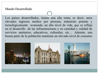 Mundo Desarrollado Los países desarrollados, tienen una alta renta, es decir, unos elevados ingresos medios por persona; industrias potente y tecnológicamente  avanzada; un alto nivel de vida, que se refleja en el desarrollo  de las infraestructuras y en cantidad y calidad de servicios sanitarios, educativos, culturales, etc… Además, una buena parte de la población mantiene un elevado nivel de consumo .  