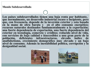 Mundo Subdesarrollado Los paises subdesarrollados tienen una baja renta por habitante,  que normalmente, un desarrollo industrial escaso o incipiente, pero que, con frecuencia, depende de la inversión exterior y esta basado en la mano de obra barata y  en el alto consumo energético; recursos naturales destinados fundamentalmente a la exportación; una fuerte dependencia de exportación, una fuerte dependencia del exterior en tecnología, comercio y créditos; reducido nivel de vida, con servicios de baja calidad e inaccesibles a una gran parte de la población, deficientes infraestructuras, elevado índice de analfabetismo, crecimiento demográfico muy elevado y un bajo nivel de consumo. Además la inestabilidad politica, corrupción y la desigualdad social.  