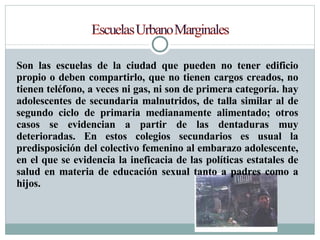 Son las escuelas de la ciudad que pueden no tener edificio propio o deben compartirlo, que no tienen cargos creados, no tienen teléfono, a veces ni gas, ni son de primera categoría. hay adolescentes de secundaria malnutridos, de talla similar al de segundo ciclo de primaria medianamente alimentado; otros casos se evidencian a partir de las dentaduras muy deterioradas. En estos colegios secundarios es usual la predisposición del colectivo femenino al embarazo adolescente, en el que se evidencia la ineficacia de las políticas estatales de salud en materia de educación sexual tanto a padres como a hijos. 