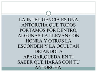 LA INTELIGENCIA ES UNA ANTORCHA QUE TODOS PORTAMOS POR DENTRO, ALGUNAS LA LLEVAN CON HONRA Y OTROS LA ESCONDEN Y LA OCULTAN DEJANDOLA APAGAR,QUEDA EN TI SABER QUE HARAS CON TU ANTORCHA  