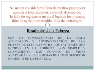 SON LA CONSECUENCIA DE LA MALA APLICACIÓN Y ADMINISTRACIÓN DE LOS PLANES DE LUCHA CONTRA LOS FACTORES QUE INCIDEN EN LA POBREZA. SON SIMPLE Y LLANAMENTE LAS FORMAS DE VIDAS ADAPTADAS Y LAS FORMAS DE CÓMO SUBSISTIR EN MEDIO DE LA POBREZA.  Se suelen considerar la falta de medios para poder acceder a tales recursos, como el: desempleo,  la falta de ingresos o un nivel bajo de los mismos, falta de agricultura estable, falta de tecnología . Resultados de la Pobreza  