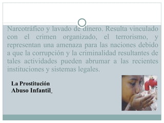 Narcotráfico y lavado de dinero. Resulta vinculado con el crimen organizado, el terrorismo, y representan una amenaza para las naciones debido a que la corrupción y la criminalidad resultantes de tales actividades pueden abrumar a las recientes instituciones y sistemas legales.  La Prostitución Abuso Infantil   