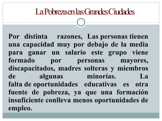 Por distinta  razones, Las personas tienen una capacidad muy por debajo de la media para ganar un salario este grupo viene formado por personas mayores, discapacitados, madres solteras y miembros de algunas minorías. La falta de oportunidades educativas es otra fuente de pobreza, ya que una formación insuficiente conlleva menos oportunidades de empleo. 