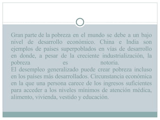 Gran parte de la pobreza en el mundo se debe a un bajo nivel de desarrollo económico. China e India son ejemplos de países superpoblados en vías de desarrollo en donde, a pesar de la creciente industrialización, la pobreza es notoria.  El desempleo generalizado puede crear pobreza incluso en los países más desarrollados. Circunstancia económica en la que una persona carece de los ingresos suficientes para acceder a los niveles mínimos de atención médica, alimento, vivienda, vestido y educación. 