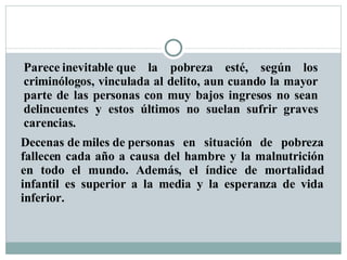 Parece inevitable que la pobreza esté, según los criminólogos, vinculada al delito, aun cuando la mayor parte de las personas con muy bajos ingresos no sean delincuentes y estos últimos no suelan sufrir graves carencias. Decenas de miles de personas en situación de pobreza fallecen cada año a causa del hambre y la malnutrición en todo el mundo. Además, el índice de mortalidad infantil es superior a la media y la esperanza de vida inferior.  