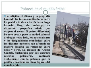 Pobreza en el mundo árabe La religión, el idioma y la geografía han sido las fuerzas unificadoras entre los pueblos árabes a través de su larga historia. Hoy, sin embargo, su dispersión geográfica (dado que ocupan al menos 21 países diferentes) ha roto poco a poco la unidad cultural árabe; por otro lado, los nacionalismos y las desigualdades económicas entre las distintas naciones han afectado de manera adversa las relaciones entre unos y otros. La riqueza de Arabia Saudita, sustentada por sus enormes reservas petroleras, contrasta visiblemente con la pobreza que es posible encontrar en otros lugares del mundo árabe. 