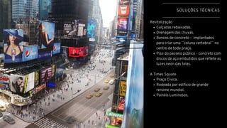 Calçadas rebaixadas.
Drenagem das chuvas.
Bancos de concreto - implantados
para criar uma ``coluna vertebral`` no
centro de toda praça.
Piso do passeio público - concreto com
discos de aço embutidos que reflete as
luzes neon das telas.
Praça Cívica.
Rodeada por edifício de grande
renome mundial.
Painéis Luminosos.
Revitalização
A Times Square
SOLUÇÕES TÉCNICAS
 