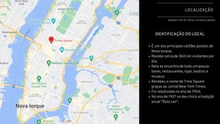 LOCALIZAÇÃO
MANHATTAN, NY 10036, ESTADOS UNIDOS
IDENTIFICAÇÃO DO LOCAL
É um dos principais cartões postais de
Nova Iorque;
Recebe cerca de 360 mil visitantes por
dia;
Nela se encontra de tudo um pouco:
bares, restaurantes, lojas, teatros e
museus;
Recebeu o nome de Time Square
graças ao Jornal New York Times;
Foi rebatizada no ano de 1904;
No ano de 1907 se deu início a tradição
anual "Bola cair".
 