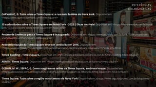 CARVALHO, G. Tudo sobre a Times Square: a rua mais famosa de Nova York. Disponível em:
<https://www.queroviajarmais.com/times-square/>
10 curiosidades sobre a Times Square em Nova York - 2022 | Dicas incríveis! Disponível em: <https://dicasnewyork.com.br/nova-
york/10-curiosidades-sobre-times-square-em-nova-york/>
Projeto de Snøhetta para a Times Square é inaugurado. Disponível em: <https://www.archdaily.com.br/br/871088/projeto-de-
snohetta-para-a-times-square-e-inaugurado>
Pedestrianização da Times Square deve ser concluída em 2016. Disponível em:
<https://www.archdaily.com.br/br/601289/pedestrianizacao-da-times-square-deve-ser-concluida-em-2016>
Times Building – Times Square. Disponível em: <https://www.estilosarquitetonicos.com.br/times-building-times-square/>
ADMIN. Times Square. Disponível em: <https://www.portalsaofrancisco.com.br/turismo/times-square>
DESIGN, M. W.; SEPAC, G. Como surgiram os telões da Times Square, em Nova Iorque. Disponível em:
<https://www.sepac.com.br/blog/cultura-e-diversao/como-surgiram-os-teloes-da-times-square-em-nova-iorque/>
Times Square: Tudo sobre a região mais famosa de Nova York! Disponível em: <https://www.segurospromo.com.br/blog/times-
square/>.
REFERÊNCIAS
BIBLIOGRÁFICAS
 