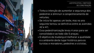 Tinha a intenção de aumentar a segurança dos
pedestres e diminuir o congestionamento de
veículos;
De início foi apenas um teste, mas no ano
seguinte tornou-se definitivo entre as avenidas
42 e 47;
Essa pedestrianização levou 4 anos para ser
consolidada e ao todo são 5 praças;
O objetivo da mudança é melhorar a qualidade
e o ambiente deste lugar histórico para os
turistas e moradores, pedestres e ciclistas.
JUSTIFICATIVA / MOTIVOS
DE CONSTRUÇÃO
 