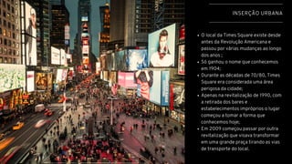 INSERÇÃO URBANA
O local da Times Square existe desde
antes da Revolução Americana e
passou por várias mudanças ao longo
dos anos ;
Só ganhou o nome que conhecemos
em 1904;
Durante as décadas de 70/80, Times
Square era considerada uma área
perigosa da cidade;
Apenas na revitalização de 1990, com
a retirada dos bares e
estabelecimentos impróprios o lugar
começou a tomar a forma que
conhecemos hoje;
Em 2009 começou passar por outra
revitalização que visava transformar
em uma grande praça tirando as vias
de transporte do local.
 