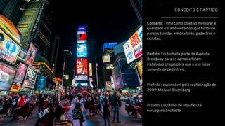 CONCEITO E PARTIDO
Conceito: Tinha como objetivo melhorar a
qualidade e o ambiente do lugar histórico
para os turistas e moradores, pedestres e
ciclistas.
Partido: Foi fechada parte da Avenida
Broadway para os carros e foram
instaladas praças para que o uso fosse
somente de pedestres.
Prefeito responsável pela revitalização de
2009: Michael Bloomberg
Projeto: Escritório de arquitetura
norueguês Snohetta
 