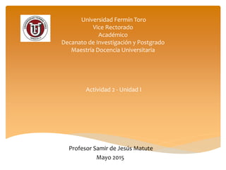 Universidad Fermín Toro
Vice Rectorado
Académico
Decanato de Investigación y Postgrado
Maestría Docencia Universitaria
Actividad 2 - Unidad I
Profesor Samir de Jesús Matute
Mayo 2015
 