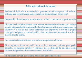 2-Características de la misma: Red social dedicada al mundo de la gastronomía (forma parte del software coRank que permite crear redes sociales o comunidades como esta)  Intercambio de opiniones, aportaciones... sobre el mundo de la gastronomía El espacio sirve básicamente para insertar comentarios de texto con enlaces a otras páginas donde se desarrolla la información; estos son votados por los usuarios y a raíz de los votos obtenidos son expuestos o no en la página principal. Así pues, la comunicación e interacción entre los usuarios se lleva a cabo de esta forma. Los usuarios también tienen una valoración pública, el karma. Si te registras tienes tu perfil, pero no hay muchas opciones para poder editarlo, es bastante simple y limitado, no se dispone de opciones como insertar fotografía o dirección de correo electrónico. En resumen, la web es bastante básica aunque nada sencilla 