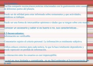 3.1-Ventajas : Facilita compartir recetas,trucos,noticias relacionadas con la gastronomía entre usuarios de diferentes partes del planeta. Puede ser de utilidad para estar informado sobre restaurantes y que actividades, temáticas se trabajan. Puede ser una forma de intercambiar opiniones o dudas que se tengan sobre este mundo. Conocer un accesorio y saber si es bueno o no, sus características... 3.2-Inconvenientes: Información no verificable. Comentarios sujetos al criterio personal. La información es totalmente subjetiva. Utiliza enlaces externos para cada noticia, lo que la hace totalmente dependiente y puede repercutir en perdida de información. La interacción entre los usuarios es casi imperceptible. La red es muy limitada y complicada, no es fácil entender el funcionamiento de la web. Ni como funciona ni como se puede acceder a las diferentes opciones que se dan. 