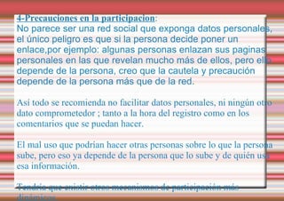 4-Precauciones en la participacion : No parece ser una red social que exponga datos personales, el único peligro es que si la persona decide poner un enlace,por ejemplo: algunas personas enlazan sus paginas personales en las que revelan mucho más de ellos, pero ello depende de la persona, creo que la cautela y precaución depende de la persona más que de la red. Así todo se recomienda no facilitar datos personales, ni ningún otro dato comprometedor ; tanto a la hora del registro como en los comentarios que se puedan hacer. El mal uso que podrían hacer otras personas sobre lo que la persona sube, pero eso ya depende de la persona que lo sube y de quién usa esa información. Tendría que existir otros mecanismos de participación más dinámicos. 
