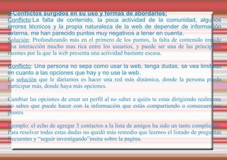 5-Conflictos surgidos en su uso y formas de abordarlos: Conflicto :La falta de contenido, la poca actividad de la comunidad, algunos errores técnicos y la propia naturaleza de la web de depender de información externa, me han parecido puntos muy negativos a tener en cuenta. Solución : Profundizando más en el primero de los puntos, la falta de contenido impide una interacción mucho mas rica entre los usuarios, y puede ser una de las principales razones por la que la web presenta una actividad bastante escasa. Conflicto : Una persona no sepa como usar la web, tenga dudas, se vea limitado en cuanto a las opciones que hay y no use la web. La  solución  que le daríamos es hacer una red más dinámica, donde la persona pueda participar más, donde haya más opciones. Cambiar las opciones de crear un perfil al no saber a quién te estas dirigiendo realmente no sabes que puede hacer con la información que estás compartiendo o consecuencias peores. Ejemplo: el echo de agregar 5 contactos a la lista de amigos ha sido un tanto complicado. Para resolver todas estas dudas no quedó más remedio que leernos el listado de preguntas frecuentes y “seguir investigando”insitu sobre la pagina. 