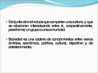 Conjunto de individuos que comparten una cultura, y que se relacionan interactuando entre sí, cooperativamente, para formar un grupo o una comunidad. Sociedad es una cadena de conocimientos entre varios ámbitos, económico, político, cultural, deportivo y de entretenimiento. 