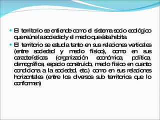El territorio se entiende como el sistema socio ecológico que reúne la sociedad y el medio que ésta habita. El territorio se estudia tanto en sus relaciones verticales (entre sociedad y medio físico), como en sus características (organización económica, política, demográfica, espacio construido, medio físico en cuanto condiciona a la sociedad, etc.) como en sus relaciones horizontales (entre los diversos sub territorios que lo conforman) 