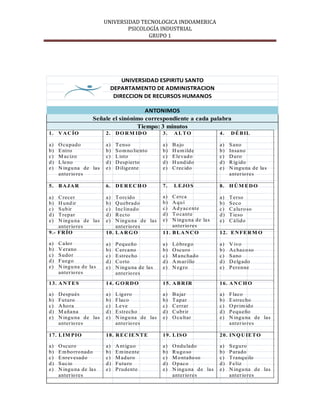 UNIVERSIDAD TECNOLOGICA INDOAMERICA
                                 PSICOLOGÍA INDUSTRIAL
                                        GRUPO 1




                              UNIVERSIDAD ESPIRITU SANTO
                          DEPARTAMENTO DE ADMINISTRACION
                           DIRECCION DE RECURSOS HUMANOS

                                       ANTONIMOS
                    Señale el sinónimo correspondiente a cada palabra
                                    Tiempo: 3 minutos
1. V A C ÍO              2. D O R M ID O          3.   ALTO               4.   D É B IL

a)   O cupado            a)   T enso              a)   B a jo             a)   S ano
b)   E ntro              b)   S o m no lie nto    b)   H u m ilde         b)   Insa no
c)   M ac izo            c)   L isto              c)   E le vado          c)   D uro
d)   L le no             d)   D esp ierto         d)   H und ido          d)   R íg ido
e)   N ingu na de las    e)   D ilige nte         e)   C rec ido          e)   N ingu na de la s
     anterio res                                                               anterio res

5. B A JA R              6. D E R E C H O         7.   L E JO S           8. H Ú M E D O

a)  C recer              a)  T orcido             a)  C erca              a)   T erso
b)  H und ir             b)  Q uebrado            b)  A qu í              b)   S eco
c)  S ubir               c)  Inc linado           c)  A d yac e nte       c)   C a luro so
d)  T repar              d)  R ecto               d)  T o cante           d)   T ieso
e)  N ingu na de las     e)  N ingu na de las     e)  N ingu na de la s   e)   C á lido
    anterio res              anterio res              anterio res
9.- FR ÍO                10. L A R G O            11. B L A N C O         12. E N FE R M O

a)   C a lo r            a)   P equeño            a)   Ló brego           a)   V ivo
b)   V erano             b)   C erca no           b)   O scuro            b)   A c ha co so
c)   S udor              c)   E strecho           c)   M a nc hado        c)   S ano
d)   Fuego               d)   C o rto             d)   A m arillo         d)   D e lgado
e)   N ingu na de la s   e)   N ingu na de la s   e)   N egro             e)   P erenne
     anterio res              anterio res

13. A N T E S            14. G O R D O            15. A B R IR            16. A N C H O

a)   D espués            a)   L ig ero            a)   B a jar            a)   F laco
b)   Futuro              b)   F laco              b)   T apar             b)   E strecho
c)   A ho ra             c)   Le ve               c)   C errar            c)   O prim ido
d)   M a ña na           d)   E strecho           d)   C ubrir            d)   P equeño
e)   N ingu na de las    e)   N ingu na de las    e)   O cu ltar          e)   N ingu na de las
     anterio res              anterio res                                      anterio res

17. L IM PIO             18. R E C IE N T E       19. L IS O              20. IN Q U IE T O

a)   O scuro             a)   A nt iguo           a)   O ndu lado         a)   S eguro
b)   E m bo rro nado     b)   E m ine nte         b)   R ugo so           b)   P arado
c)   E nrevesado         c)   M aduro             c)   M o ntaño so       c)   T ranqu ilo
d)   S uc io             d)   Futuro              d)   O paco             d)   Fe liz
e)   N ingu na de la s   e)   P rudente           e)   N ingu na de las   e)   N ingu na de las
     anterio res                                       anterio res             anterio res
 