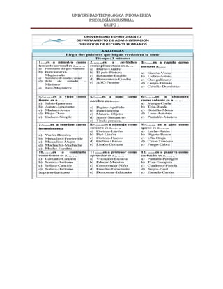 UNIVERSIDAD TECNOLOGICA INDOAMERICA
                          PSICOLOGÍA INDUSTRIAL
                                 GRUPO 1

                         UNIVERSIDAD ESPIRITU SANTO
                     DEPARTAMENTO DE ADMINISTRACION
                      DIRECCION DE RECURSOS HUMANOS

                                         ANALOGIAS
                    Elegir dos palabras que hagan verdadera la frase
                                      Tiempo: 3 minutos
1….es a ministro como 2……..es                  a    periódico 3.-…….es a rápido como
teniente coronel es a…….           como pinacoteca es a….     zorro es a…….
a) Presidente del gov.-General     a) Diario-Cuadro
b) Funcionario-                    b) El país-Pintura         a) Gacela-Voraz
    Magistrado                     c) Rotatorio-Estable       b) Liebre-Astuto
c)  Secretario de estado-Coronel
                                   d) Hemeroteca-Cuadro       c) Oso-gallinero
d) Jefe       de      estado     – e) ABC-Picasso
    Ministro                                                  d) Galgo-Tímido
e) Juez-Magisterio
                                                              e) Caballo-Doméstico


4.-…….es a viejo como        5.-…….es a libro      como     6.-…….es     a   chaqueta
tierno es a……                nombre es a…….                 como volante es a…….
a) Sabio-Ignorante                                          a) Manga-Coche
b) Astuto-Ignorante          a) Página-Apellido             b) Tela-Rueda
c) Maduro-Joven              b) Papel-idioma                c) Bolsillo-Motor
d) Flojo-Duro                c) Materia-Objeto              d) Lana-Autobús
e) Caduco-Simple             d) Autor-Sustantivo            e) Pantalón-Madera
                             e) Título-persona
7.-…….es a hombre como       8.-…….es a naranja como        9.-……. es a gato como
femenino es a                cáscara es a…….                queso es a…….
                             a) Corteza-Limón               a) Leche-Ratón
a) Varón-Hembra              b) Piel-Limón                  b) Bigote-Pastor
b) Masculino-Feminoide       c) Corteza-Huevo               c) Uña-Oreja
c) Masculino-Mujer           d) Gallina-Huevo               d) Calor-Tendero
d) Muchacho-Muchacha         e) Limón-Corteza               e) Fuego-Cabra
e) Macho-Hembra
10…….es     a    contralto   11 .......es a profesor como   12. .......es a pizarra como
como tenor es a…….           aprender es a…….               cartucho es a…….
a) Cantante-Canción          a) Vocación-Escuela            a) Pantalla-Perdigón
b) Sonata-Barítono           b) Educar-Maestro              b) Tiza-Escopeta
c) Solista-Canción           c) Comprender-Niño             c) Cuaderno-Pistola
d) Solista-Barítono          d) Enseñar-Estudiante          d) Negra-Fusil
Soprano-Barítono             e) Demostrar-Educador          e) Escuela-Cartón
 