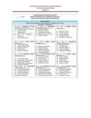 UNIVERSIDAD TECNOLOGICA INDOAMERICA
                            PSICOLOGÍA INDUSTRIAL
                                   GRUPO 1

                         UNIVERSIDAD ESPIRITU SANTO
                     DEPARTAMENTO DE ADMINISTRACION
                      DIRECCION DE RECURSOS HUMANOS

                                         ANALOGIAS
                    Elegir dos palabras que hagan verdadera la frase
                                      Tiempo: 3 minutos
1….es a ministro como 2……..es                  a    periódico 3.-…….es a rápido como
teniente coronel es a…….           como pinacoteca es a….     zorro es a…….
a) Presidente del gov.-General     a) Diario-Cuadro
b) Funcionario-                    b) El país-Pintura         a) Gacela-Voraz
    Magistrado                     c) Rotatorio-Estable       b) Liebre-Astuto
c)  Secretario de estado-Coronel
                                   d) Hemeroteca-Cuadro       c) Oso-gallinero
d) Jefe       de      estado     – e) ABC-Picasso
    Ministro                                                  d) Galgo-Tímido
e) Juez-Magisterio
                                                              e) Caballo-Doméstico


4.-…….es a viejo como        5.-…….es a libro      como     6.-…….es     a   chaqueta
tierno es a……                nombre es a…….                 como volante es a…….
a) Sabio-Ignorante                                          a) Manga-Coche
b) Astuto-Ignorante          a) Página-Apellido             b) Tela-Rueda
c) Maduro-Joven              b) Papel-idioma                c) Bolsillo-Motor
d) Flojo-Duro                c) Materia-Objeto              d) Lana-Autobús
e) Caduco-Simple             d) Autor-Sustantivo            e) Pantalón-Madera
                             e) Título-persona
7.-…….es a hombre como       8.-…….es a naranja como        9.-……. es a gato como
femenino es a                cáscara es a…….                queso es a…….
                             a) Corteza-Limón               a) Leche-Ratón
a) Varón-Hembra              b) Piel-Limón                  b) Bigote-Pastor
b) Masculino-Feminoide       c) Corteza-Huevo               c) Uña-Oreja
c) Masculino-Mujer           d) Gallina-Huevo               d) Calor-Tendero
d) Muchacho-Muchacha         e) Limón-Corteza               e) Fuego-Cabra
e) Macho-Hembra
10…….es     a    contralto   11 .......es a profesor como   12. .......es a pizarra como
como tenor es a…….           aprender es a…….               cartucho es a…….
a) Cantante-Canción          a) Vocación-Escuela            a) Pantalla-Perdigón
b) Sonata-Barítono           b) Educar-Maestro              b) Tiza-Escopeta
c) Solista-Canción           c) Comprender-Niño             c) Cuaderno-Pistola
d) Solista-Barítono          d) Enseñar-Estudiante          d) Negra-Fusil
Soprano-Barítono             e) Demostrar-Educador          e) Escuela-Cartón
 
