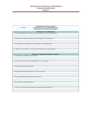 UNIVERSIDAD TECNOLOGICA INDOAMERICA
                                     PSICOLOGÍA INDUSTRIAL
                                            GRUPO 1




                                       UNIVERSIDAD ESPIRITU SANTO
                                   DEPARTAMENTO DE ADMINISTRACION
                                    DIRECCION DE RECURSOS HUMANOS

                                         PREGUNTAS DE FORMACION
1. Cómo han influido sus estudios en el desarrollo de su carrera profesional?.




2. Qué ha hecho usted para mejorar su conocimiento en el último año?.




3. Està dispuesto a complementar su formación en lo que haga falta?.




4. Asistiria a cursos afines a su carrera para fortalecer sus conocimientos?




                                 PREGUNTAS SOBRE EXPERIENCIA LABORAL
1. Qué funciones realizaba en la empresa?.




2. Cómo se desenvuelve mejor, trabajando solo o en equipo?




3. Qué aprendió del cargo anterior?.




4. Qué problemas difíciles enfrento y como lo resolvió?.




5. Tuvo oportunidades de promoción de puesto?.




6. Por qué dejó su última empresa?.




7. Cómo cree que le han preparado sus experiencias profesionales?.
 