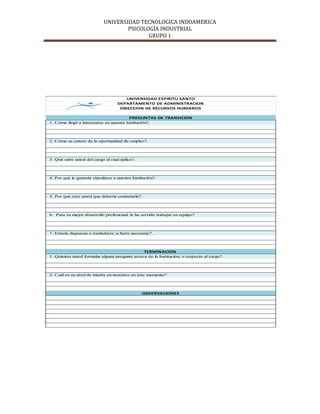 UNIVERSIDAD TECNOLOGICA INDOAMERICA
                                     PSICOLOGÍA INDUSTRIAL
                                            GRUPO 1




                                        UNIVERSIDAD ESPIRITU SANTO
                                    DEPARTAMENTO DE ADMINISTRACION
                                     DIRECCION DE RECURSOS HUMANOS

                                         PREGUNTAS DE TRANSICION
1. Cómo llegó a interesarse en nuestra Institución?.




2. Cómo se enteró de la oportunidad de empleo?.




3. Qué sabe usted del cargo al cual aplica?.




4. Por què le gustaría vincularse a nuestra Institución?.




5. Por què cree usted que debería contratarle?.




6. Para su mejor desarrollo profesional, le ha servido trabajar en equipo?




7. Estaría dispuesta a trasladarse si fuera necesario?.




                                                TERMINACION
1. Quisiera usted formular alguna pregunta acerca de la Institución, o respecto al cargo?




2. Cuàl es su nivel de interès en nosotros en èste momento?




                                                 OBSERVACIONES
 