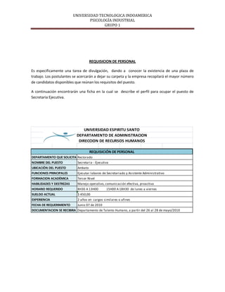 UNIVERSIDAD TECNOLOGICA INDOAMERICA
                                  PSICOLOGÍA INDUSTRIAL
                                         GRUPO 1




                                     REQUISICION DE PERSONAL

Es específicamente una tarea de divulgación, dando a conocer la existencia de una plaza de
trabajo. Los postulantes se acercarán a dejar su carpeta y la empresa recopilará el mayor número
de candidatos disponibles que reúnan los requisitos del puesto.

A continuación encontrarán una ficha en la cual se describe el perfil para ocupar el puesto de
Secretaria Ejecutiva.




                               UNIVERSIDAD ESPIRITU SANTO
                           DEPARTAMENTO DE ADMINISTRACION
                            DIRECCION DE RECURSOS HUMANOS

                                     REQUISICIÓN DE PERSONAL
DEPARTAMENTO QUE SOLICITA Rectorado
NOMBRE DEL PUESTO           Secretaria - Ejecutiva
UBICACIÓN DEL PUESTO        Ambato
FUNCIONES PRINCIPALES       Ejecutar labores de Secretariado y Asistente Administrativo
FORMACION ACADÉMICA         Tercer Nivel
HABILIDADES Y DESTREZAS     Manejo operativo, comunicación efectiva, proactiva
HORARIO REQUERIDO           8H30 A 13H00        15H00 A 18H30 de lunes a viernes
SUELDO ACTUAL               $ 450,00
EXPERIENCIA                 2 años en cargos similares o afines
FECHA DE REQUERIMIENTO      Junio 07 de 2010
DOCUMENTACION SE RECIBIRA Departamento de Talento Humano, a partir del 26 al 28 de mayo/2010
 