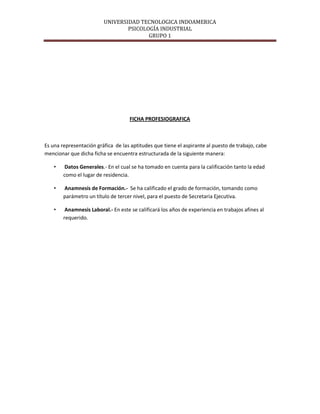 UNIVERSIDAD TECNOLOGICA INDOAMERICA
                                 PSICOLOGÍA INDUSTRIAL
                                        GRUPO 1




                                     FICHA PROFESIOGRAFICA



Es una representación gráfica de las aptitudes que tiene el aspirante al puesto de trabajo, cabe
mencionar que dicha ficha se encuentra estructurada de la siguiente manera:

    •    Datos Generales.- En el cual se ha tomado en cuenta para la calificación tanto la edad
        como el lugar de residencia.

    •   Anamnesis de Formación.- Se ha calificado el grado de formación, tomando como
        parámetro un título de tercer nivel, para el puesto de Secretaria Ejecutiva.

    •    Anamnesis Laboral.- En este se calificará los años de experiencia en trabajos afines al
        requerido.
 