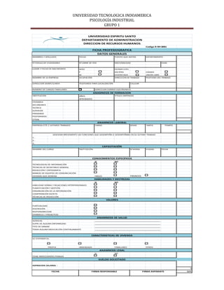 UNIVERSIDAD TECNOLOGICA INDOAMERICA
                                          PSICOLOGÍA INDUSTRIAL
                                                 GRUPO 1

                                               UNIVERSIDAD ESPIRITU SANTO
                                           DEPARTAMENTO DE ADMINISTRACION
                                            DIRECCION DE RECURSOS HUMANOS
                                                                                                 Codigo R-RH 0001
                                                   FICHA PROFESIOGRAFICA
                                                      DATOS GENERALES
NOMBRES Y APELLIDOS                    FECHA                          PUESTO QUE ASPIRA          DEPARTAMENTO


N˚CEDULA DE CIUDADANIA                 N˚CARNE DE IESS                NACIONALIDAD                           EDAD


LUGAR Y FECHA DE NACIMIENTO            SEXO                           ESTADO CIVIL
                                       F                              SOLTERA                    CASADA
                                       M                              DIVORCIADA                 UNION LIBRE
NOMBRE DE LA EMPRESA                   OCUPACIÓN                      DIRECCION DE TRABAJO       TELEFONO DEL TRABAJO


DIRECCION DOMICILIARIA                 TELEFONOS PARA LOCALIZACIÓN                   CELULAR


NUMERO DE CARGAS FAMILIARES                           DIRECCION CORREO ELECTRONICO                                          3
                                                     ANAMNESIS DE FORMACION
INSTITUCION                            AÑOS                           TITULO OBTENIDO
                                       APROBADOS
PRIMARIA
SECUNDARIA
TECNICA
SUPERIOR
PREGRADO
POSTGRADOS
OTRAS                                                                                                                       1
                                                           ANAMNESIS LABORAL
EMPRESA-CITE 2 ULTIMOS TRABAJOS                       CARGO                          DESDE       HASTA           TIEMPO


                                                                                                                            1
                  DESCRIBA BREVEMENTE LAS FUNCIONES QUE DESEMPEÑA O DESEMPEÑABA EN SU ÚLTIMO TRABAJO
1.-
2.-
3.-
                                                               CAPACITACIÓN
NOMBRE DEL CURSO                       INSTITUCIÓN                                   N˚HORAS     CIUDAD      FECHA



                                                   CONOCIMIENTOS ESPECIFICOS
                                                      SI              NO
TECNOLOGIAS DE INFORMACIÓN
TÉCNICAS DE SECRETARIO GENERAL
REDACCIÓN Y ORTOGRAFÍA
MANEJO DE EQUIPOS DE COMUNICACIÓN
IDIOMAS QUE DOMINA                                    INGLES                         FRANCES
                                                     HABILIDADES Y DESTREZAS
                                                      SI              NO
HABILIDAD VERBAL Y RELACIONES INTERPERSONALES
PLANIFICACIÓN Y GESTIÓN
ORGANIZACIÓN DE LA INFORMACIÓN
COMPRENSIÓN ESCRITA
TÉCNICAS DE REDACCIÓN
                                                                 VALORES

PUNTUALIDAD
DISCRESIÓN
RESPONSABILIDAD
DINÁMICO Y PROACTIVO
                                                           ANAMNESIS DE SALUD
ALERGIAS                                              ________________________________________________
SUFRE DE ALGUNA ENFERMEDAD                            ________________________________________________
TIPO DE SANGRE                                        ________________________________________________
TOMA ALGUNA MEDICACIÓN CONTINUAMENTE                  ________________________________________________

                                                 CARACTERISTICAS DE VIVIENDA
SU VIVIENDA ES:



              PROPIA                   ARRENDADA                      FAMILIARES                 OTROS
                                                            ANAMNESIS LEGAL
                                                      SI              NO
TIENE ANTECEDENTES PENALES
                                                           SUELDO SOLICITADO

ASPIRACION SALARIAL :
                                                                                                                            5
                  FECHA                          FIRMA RESPONSABLE                             FIRMA ASPIRANTE            56%
 