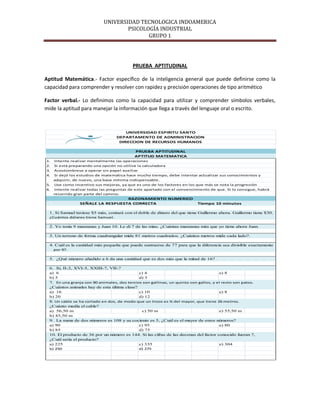 UNIVERSIDAD TECNOLOGICA INDOAMERICA
                                     PSICOLOGÍA INDUSTRIAL
                                            GRUPO 1




                                           PRUEBA APTITUDINAL

Aptitud Matemática.- Factor específico de la inteligencia general que puede definirse como la
capacidad para comprender y resolver con rapidez y precisión operaciones de tipo aritmético

Factor verbal.- Lo definimos como la capacidad para utilizar y comprender símbolos verbales,
mide la aptitud para manejar la información que llega a través del lenguaje oral o escrito.



                                       UNIVERSIDAD ESPIRITU SANTO
                                   DEPARTAMENTO DE ADMINISTRACION
                                    DIRECCION DE RECURSOS HUMANOS

                                            PRUEBA APTITUDINAL
                                            APTITUD MATEMATICA
1.   Intente realizar mentalmente las operaciones
2.   Si está preparando una opción no utilice la calculadora
3.   Acostúmbrese a operar sin papel auxiliar
4.   Si dejó los estudios de matemática hace mucho tiempo, debe intentar actualizar sus conocimientos y
     adquirir, de nuevo, una base mínima indispensable.
5.   Use como incentivo sus mejoras, ya que es uno de los factores en los que más se nota la progresión
6.   Intente realizar todas las preguntas de este apartado con el convencimiento de que. Si lo consigue, habrá
     recorrido gran parte del camino.
                                   RAZONAMIENTO NUMERICO
                 SEÑALE LA RESPUESTA CORRECTA                               Tiempo 10 minutos

  1. Si Samuel tuviese $5 más, contará con el doble de dinero del que tiene Guillermo ahora. Guillermo tiene $30.
  ¿Cuántos dólares tiene Samuel.

  2. Yo tenía 9 manzanas y Juan 10. Le di 7 de las mías. ¿Cuántas manzanas más que yo tiene ahora Juan.

  3. Un terreno de forma cuadrangular mide 81 metros cuadrados. ¿Cuántos metros mide cada lado?.

  4. Cuál es la cantidad más pequeña que puede sustraerse de 77 para que la diferencia sea divisible exactamente
     por 9?.

  5. ¿Qué número añadido a 6 da una cantidad que es dos más que la mitad de 16?

  6. Si, II-2, XVI-5, XXIII-7, VII-?
  a) 6                                        c) 4                                     e) 8
  b) 5                                        d) 3
  7. En una granja con 90 animales, dos tercios son gallinas, un quinto son gallos, y el resto son patos.
  ¿Cuántos animales hay de esta última clase?
  a) 16                                       c) 10                                    e) 8
  b) 20                                       d) 12
  8. Un cable se ha cortado en dos, de modo que un trozo es ¾ del mayor, que tiene 26 metros.
  ¿Cuánto medía el cable?
  a) 56,50 m                                   c) 50 m                                 e) 55,50 m
  b) 45,50 m
  9. La suma de dos números es 108 y su cociente es 5, ¿Cuál es el mayor de estos números?
  a) 90                                       c) 95                                    e) 80
  b) 85                                       d) 75
  10. El producto de 36 por un número es 144. Si las cifras de las decenas del factor conocido fueran 7,
  ¿Cuál sería el producto?
  a) 225                                      c) 335                                   e) 304
  b) 250                                      d) 275
 