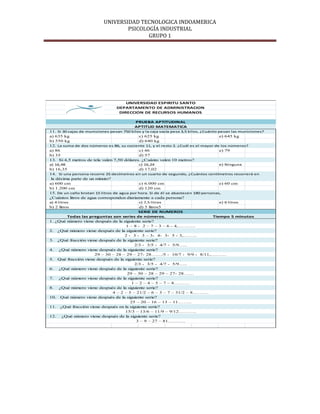 UNIVERSIDAD TECNOLOGICA INDOAMERICA
                                   PSICOLOGÍA INDUSTRIAL
                                          GRUPO 1




                                     UNIVERSIDAD ESPIRITU SANTO
                                 DEPARTAMENTO DE ADMINISTRACION
                                  DIRECCION DE RECURSOS HUMANOS

                                          PRUEBA APTITUDINAL
                                          APTITUD MATEMATICA
11. Si 30 cajas de municiones pesan 750 kilos y la caja vacía pesa 3,5 kilos, ¿Cuánto pesan las municiones?
a) 635 kg                                   c) 625 kg                                  e) 645 kg
b) 550 kg                                   d) 640 kg
12. La suma de dos números es 86, su cociente 11, y el resto 2. ¿Cuál es el mayor de los números?
a) 86                                       c) 46                                      e) 79
b) 35                                       d) 57
13. Si 4,5 metros de tela valen 7,50 dólares. ¿Cuánto valen 10 metros?
a) 16,48                                    c) 16,24                                e) Ninguna
b) 16,35                                    d) 17,02
14. Si una persona recorre 25 decímetros en un cuarto de segundo, ¿Cuántos centímetros recorrerá en
 la décima parte de un minuto?
a) 600 cm                                   c) 6.000 cm                             e) 60 cm
b) 1.200 cm                                 d) 120 cm
15. De un caño brotan 15 litros de agua por hora. Si de él se abastecen 180 personas,
¿Cuántos litros de agua corresponden diariamente a cada persona?
a) 4 litros                                 c) 7,5 litros                           e) 6 litros
b) 2 litros                                 d) 5 litros5
                                           SERIE DE NUMEROS
        Todas las preguntas son series de números.                      Tiempo 5 minutos
1. ¿Qué número viene después de la siguiente serie?
                                     1 – 8 - 2 – 7 – 3 – 6 - 4,……….
2. ¿Qué número viene después de la siguiente serie?
                                    2 - 3 - 3 – 3- 4- 3- 5 - 3,……..
3. ¿Qué fracción viene después de la siguiente serie?
                                         2/3 - 3/5 - 4/7 - 5/9…..
4. ¿Qué número viene después de la siguiente serie?
                     29 – 30 – 28 – 29 – 27- 28……/5 - 10/7 - 9/9 - 8/11,………
5. Qué fracción viene después de la siguiente serie?
                                         2/3 - 3/5 - 4/7 - 5/9…..
6. ¿Qué número viene después de la siguiente serie?
                                     29 – 30 – 28 – 29 – 27- 28……
7. ¿Qué número viene después de la siguiente serie?
                                        1 – 2 – 4 – 5 – 7 – 8………
8. ¿Qué número viene después de la siguiente serie?
                             4 – 2 – 5 – 21/2 – 6 – 3 – 7 – 31/2 – 8………
10. Qué número viene después de la siguiente serie?
                                       25 – 20 – 16 – 13 – 11……..
11. ¿Qué fracción viene después en la siguiente serie?
                                    15/3 – 13/6 – 11/9 – 9/12……….
12. ¿Qué número viene después de la siguiente serie?
                                          3 – 9 – 27 – 81……….
 