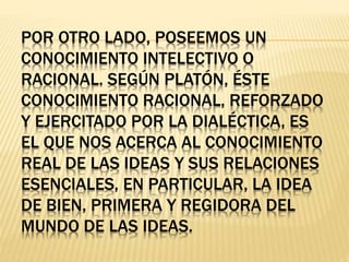 POR OTRO LADO, POSEEMOS UN
CONOCIMIENTO INTELECTIVO O
RACIONAL. SEGÚN PLATÓN, ÉSTE
CONOCIMIENTO RACIONAL, REFORZADO
Y EJERCITADO POR LA DIALÉCTICA, ES
EL QUE NOS ACERCA AL CONOCIMIENTO
REAL DE LAS IDEAS Y SUS RELACIONES
ESENCIALES, EN PARTICULAR, LA IDEA
DE BIEN, PRIMERA Y REGIDORA DEL
MUNDO DE LAS IDEAS.
 