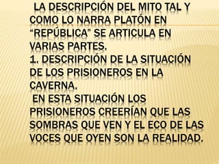 LA DESCRIPCIÓN DEL MITO TAL Y
COMO LO NARRA PLATÓN EN
“REPÚBLICA” SE ARTICULA EN
VARIAS PARTES.
1. DESCRIPCIÓN DE LA SITUACIÓN
DE LOS PRISIONEROS EN LA
CAVERNA.
EN ESTA SITUACIÓN LOS
PRISIONEROS CREERÍAN QUE LAS
SOMBRAS QUE VEN Y EL ECO DE LAS
VOCES QUE OYEN SON LA REALIDAD.
 