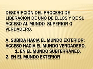 DESCRIPCIÓN DEL PROCESO DE
LIBERACIÓN DE UNO DE ELLOS Y DE SU
ACCESO AL MUNDO SUPERIOR O
VERDADERO.
A. SUBIDA HACIA EL MUNDO EXTERIOR:
ACCESO HACIA EL MUNDO VERDADERO.
1. EN EL MUNDO SUBTERRÁNEO.
2. EN EL MUNDO EXTERIOR
 