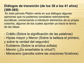 Diálogos de transición (de los 38 a los 41 años)
(389-385)
En éste período Platón vierte en sus diálogos algunas
opiniones que no podemos considerar estrictamente
socráticas, comenzando a introducir elementos de su propia
cosecha, algunos de los cuales apuntan ya hacia la teoría
de las Ideas.
- Crátilo (Sobre la significación de las palabras)
- Hipias mayor y Menor (Sobre la belleza el primero,
y sobre la verdad del segundo)
- Eutidemo (Sobre la erística sofista)
- Menón (¿Es enseñable la virtud?)
- Meneceno (parodia sobre las oraciones fúnebres)
 